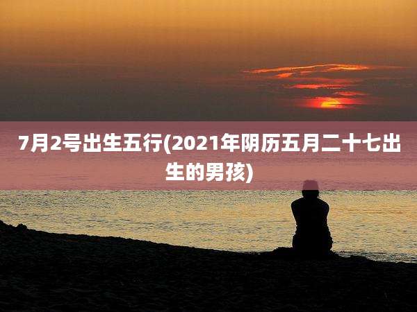 7月2号出生五行(2021年阴历五月二十七出生的男孩)