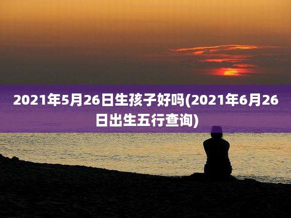 2021年5月26日生孩子好吗(2021年6月26日出生五行查询)