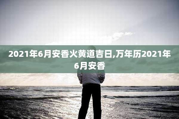 2021年6月安香火黄道吉日,万年历2021年6月安香