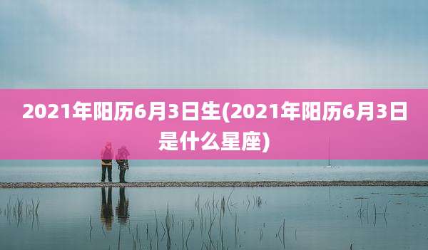 2021年阳历6月3日生(2021年阳历6月3日是什么星座)