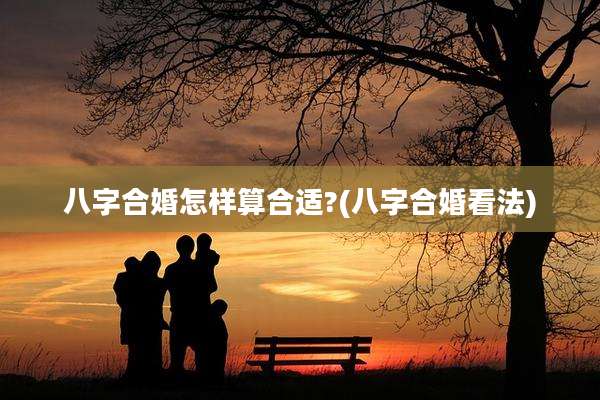 八字合婚怎样算合适?(八字合婚看法)