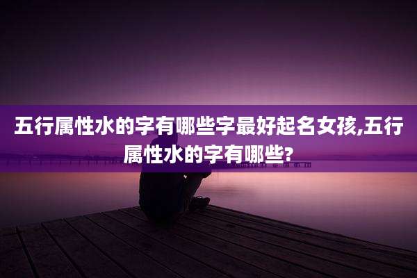五行属性水的字有哪些字最好起名女孩,五行属性水的字有哪些?