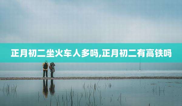 正月初二坐火车人多吗,正月初二有高铁吗