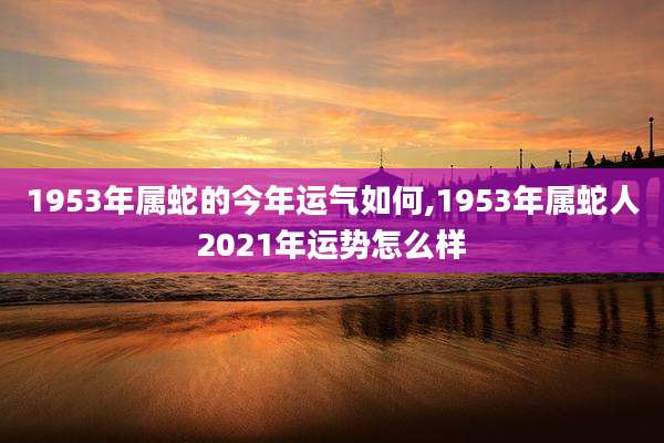 1953年属蛇的今年运气如何,1953年属蛇人2021年运势怎么样