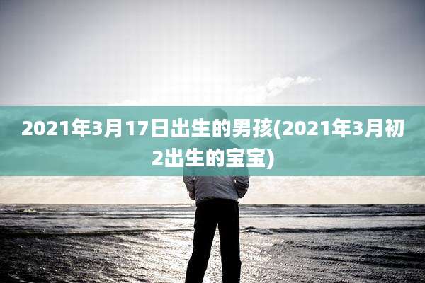 2021年3月17日出生的男孩(2021年3月初2出生的宝宝)