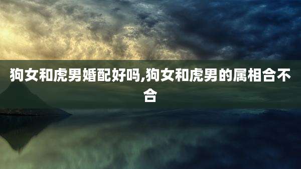 狗女和虎男婚配好吗,狗女和虎男的属相合不合