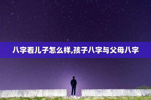 八字看儿子怎么样,孩子八字与父母八字