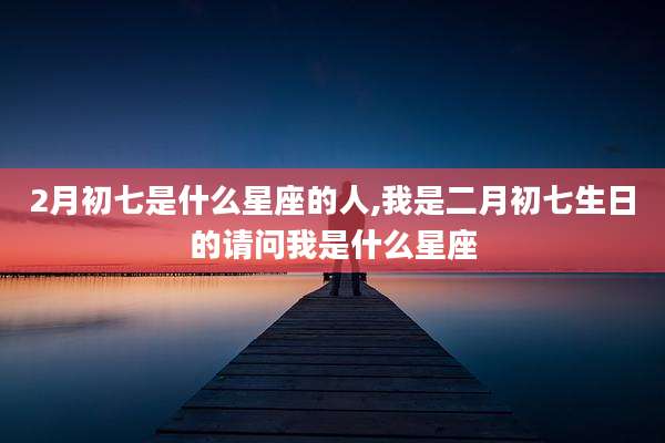 2月初七是什么星座的人,我是二月初七生日的请问我是什么星座