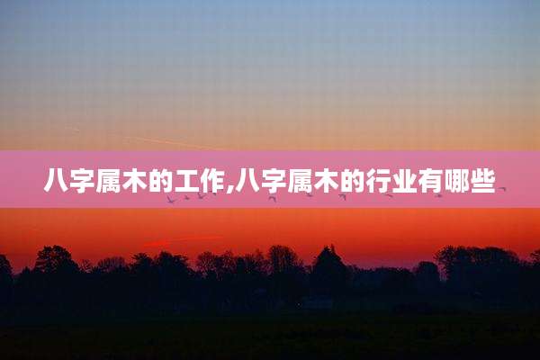 八字属木的工作,八字属木的行业有哪些