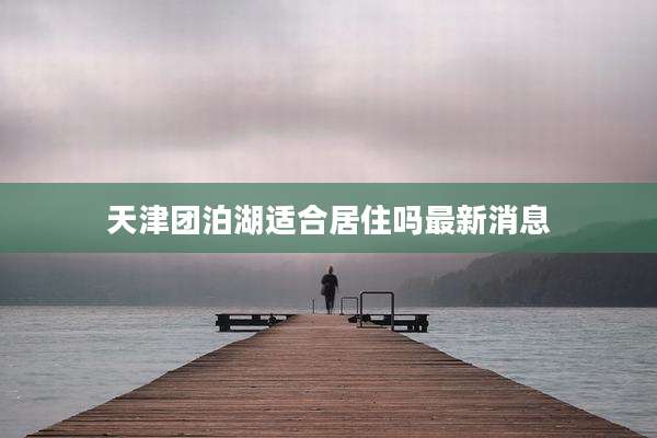 天津团泊湖适合居住吗最新消息