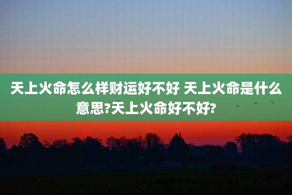 天上火命怎么样财运好不好 天上火命是什么意思?天上火命好不好?