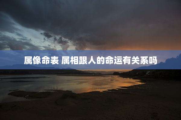 属像命表 属相跟人的命运有关系吗