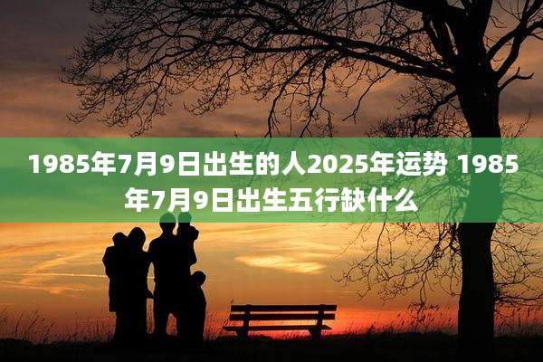 1985年7月9日出生的人2025年运势 1985年7月9日出生五行缺什么
