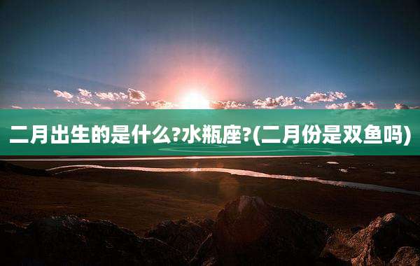 二月出生的是什么?水瓶座?(二月份是双鱼吗)