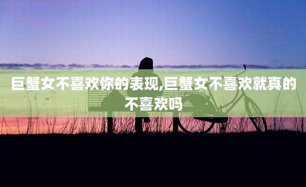 巨蟹女不喜欢你的表现,巨蟹女不喜欢就真的不喜欢吗