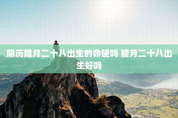 阴历腊月二十八出生的命硬吗 腊月二十八出生好吗