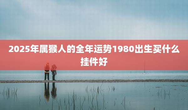 2025年属猴人的全年运势1980出生买什么挂件好