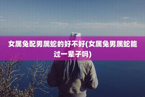 女属兔配男属蛇的好不好(女属兔男属蛇能过一辈子吗)