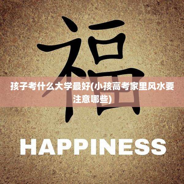 孩子考什么大学最好(小孩高考家里风水要注意哪些)