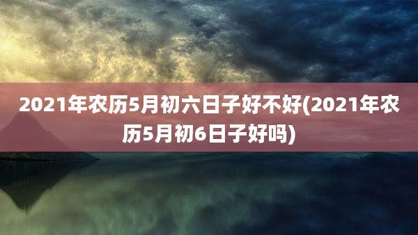 2021年农历5月初六日子好不好(2021年农历5月初6日子好吗)