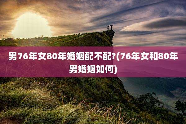男76年女80年婚姻配不配?(76年女和80年男婚姻如何)