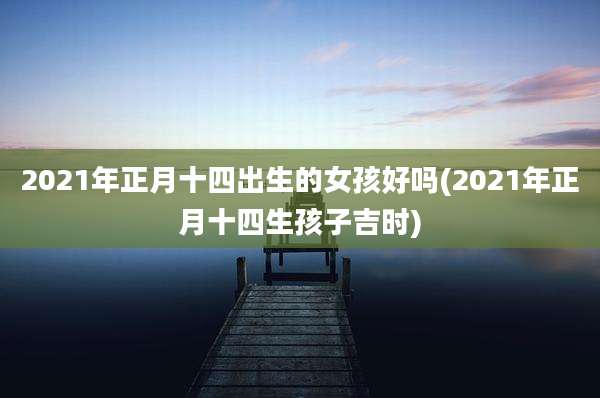 2021年正月十四出生的女孩好吗(2021年正月十四生孩子吉时)