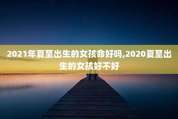 2021年夏至出生的女孩命好吗,2020夏至出生的女孩好不好