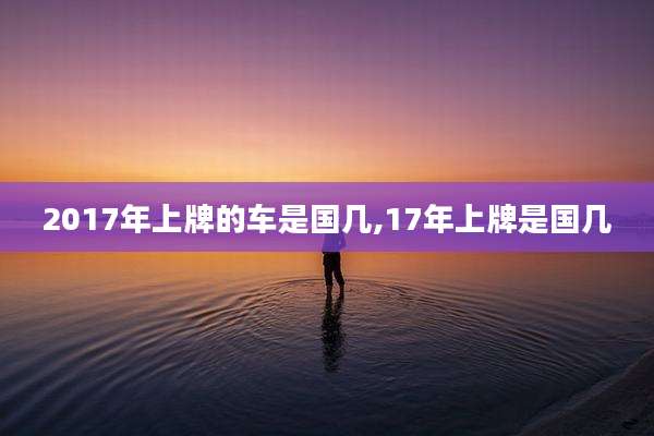 2017年上牌的车是国几,17年上牌是国几