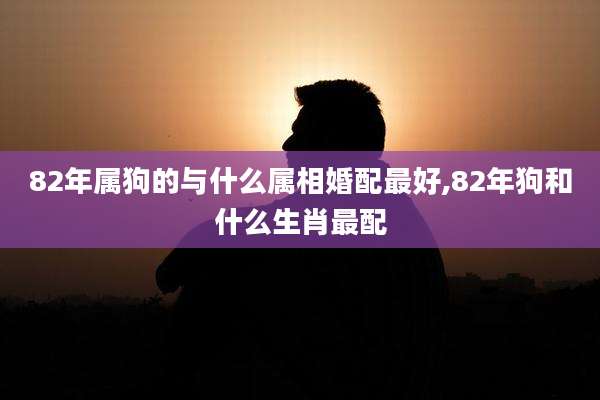 82年属狗的与什么属相婚配最好,82年狗和什么生肖最配