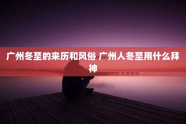 广州冬至的来历和风俗 广州人冬至用什么拜神