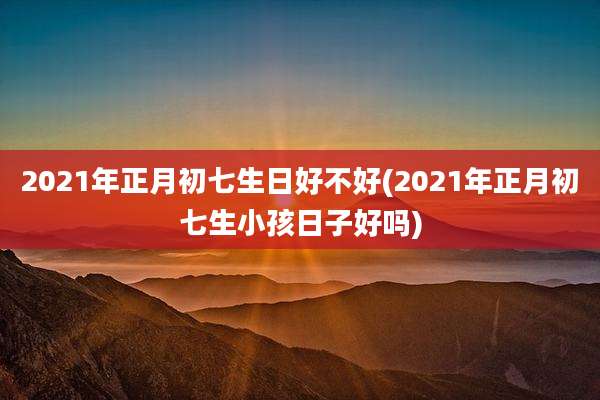 2021年正月初七生日好不好(2021年正月初七生小孩日子好吗)