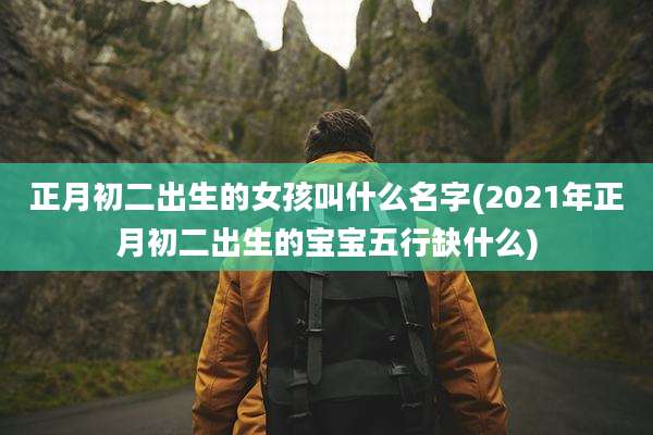 正月初二出生的女孩叫什么名字(2021年正月初二出生的宝宝五行缺什么)