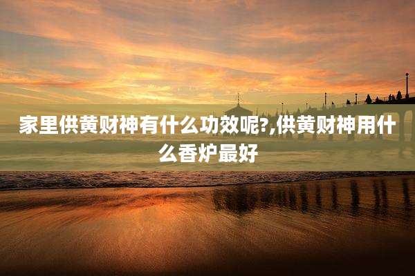 家里供黄财神有什么功效呢?,供黄财神用什么香炉最好