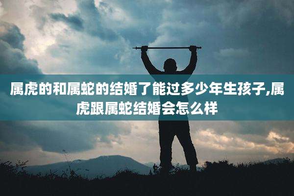 属虎的和属蛇的结婚了能过多少年生孩子,属虎跟属蛇结婚会怎么样