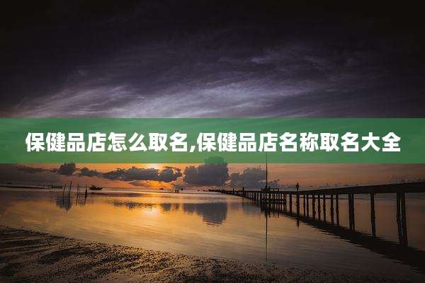 保健品店怎么取名,保健品店名称取名大全