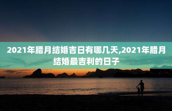 2021年腊月结婚吉日有哪几天,2021年腊月结婚最吉利的日子