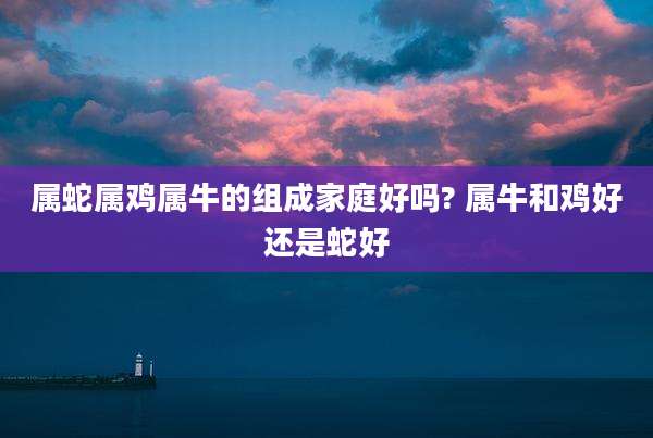 属蛇属鸡属牛的组成家庭好吗? 属牛和鸡好还是蛇好