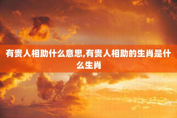 有贵人相助什么意思,有贵人相助的生肖是什么生肖