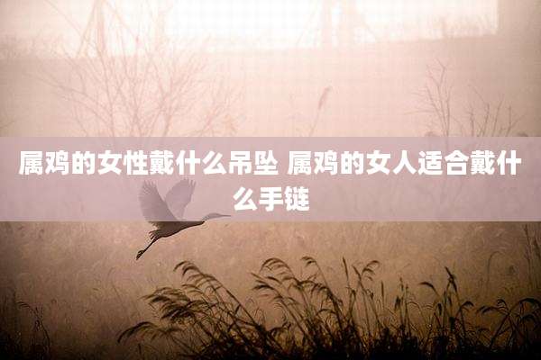 属鸡的女性戴什么吊坠 属鸡的女人适合戴什么手链