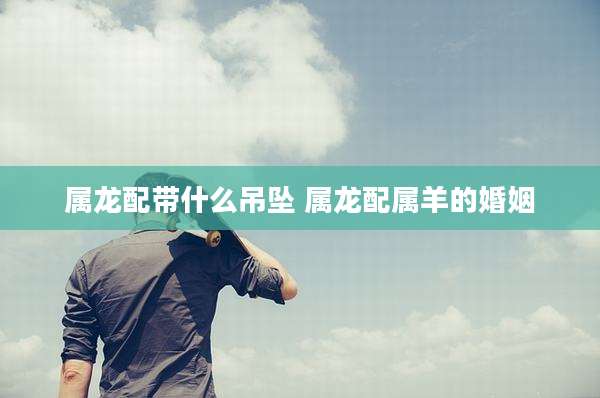 属龙配带什么吊坠 属龙配属羊的婚姻