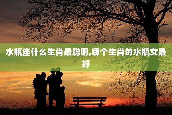 水瓶座什么生肖最聪明,哪个生肖的水瓶女最好