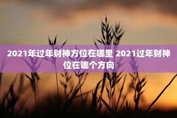 2021年过年财神方位在哪里 2021过年财神位在哪个方向