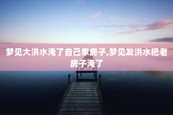 梦见大洪水淹了自己家房子,梦见发洪水把老房子淹了