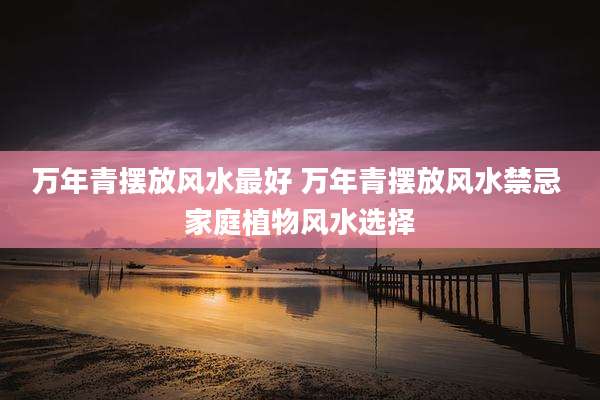 万年青摆放风水最好 万年青摆放风水禁忌 家庭植物风水选择
