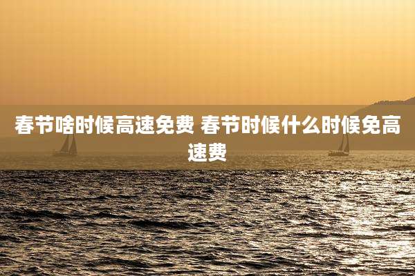 春节啥时候高速免费 春节时候什么时候免高速费
