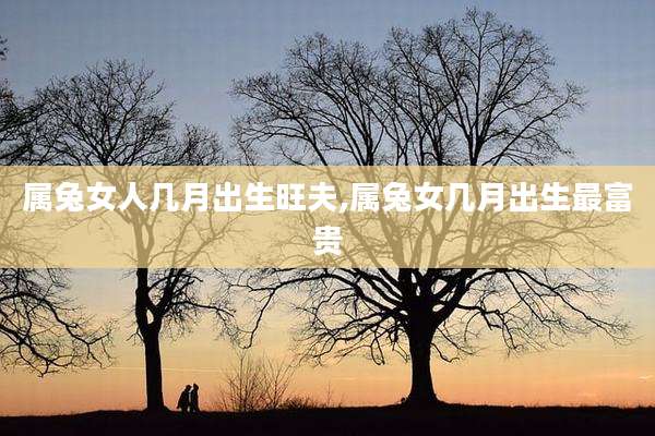 属兔女人几月出生旺夫,属兔女几月出生最富贵