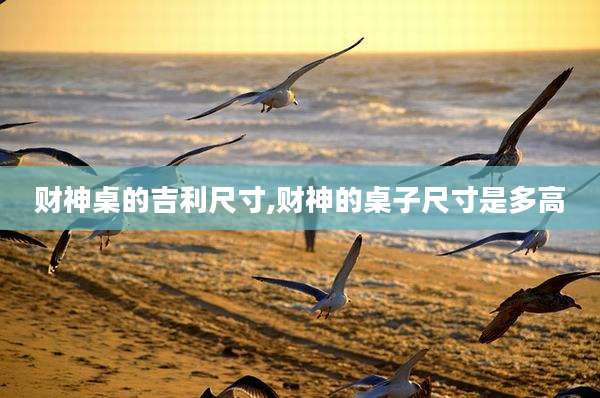 财神桌的吉利尺寸,财神的桌子尺寸是多高