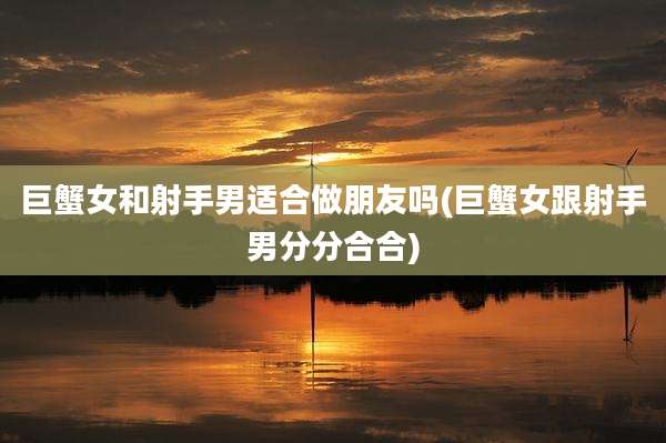 巨蟹女和射手男适合做朋友吗(巨蟹女跟射手男分分合合)