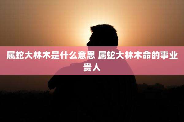 属蛇大林木是什么意思 属蛇大林木命的事业贵人