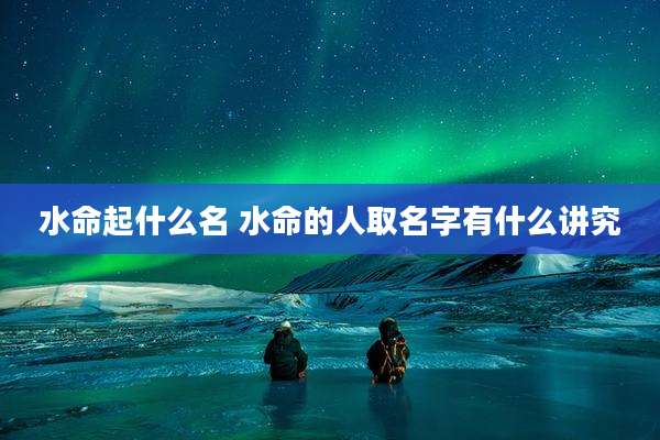 水命起什么名 水命的人取名字有什么讲究